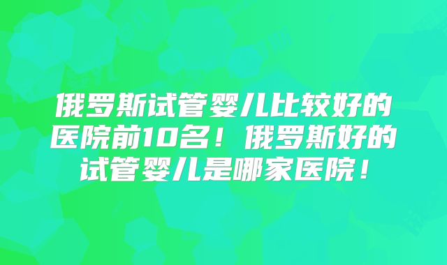 俄罗斯试管婴儿比较好的医院前10名!俄罗斯好的试管婴儿是哪家医院!