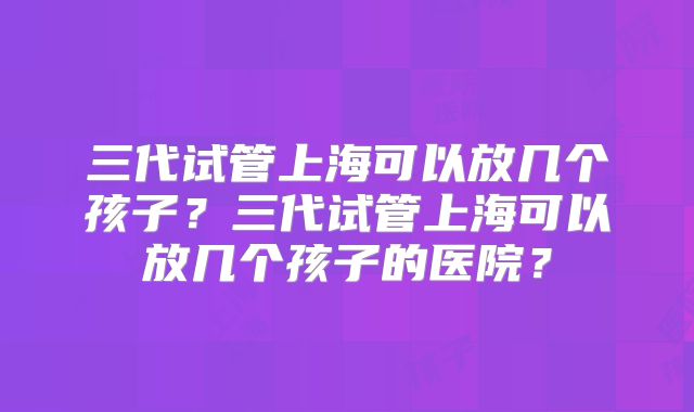 三代试管上海可以放几个孩子？三代试管上海可以放几个孩子的医院？