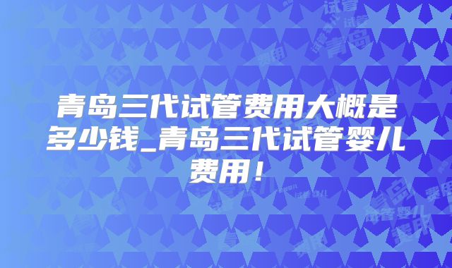 青岛三代试管费用大概是多少钱_青岛三代试管婴儿费用！