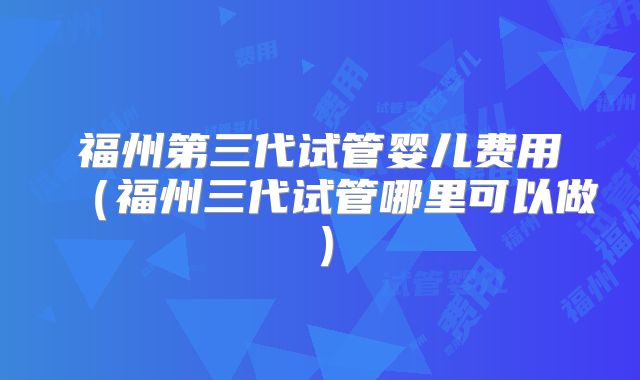 福州第三代试管婴儿费用（福州三代试管哪里可以做）