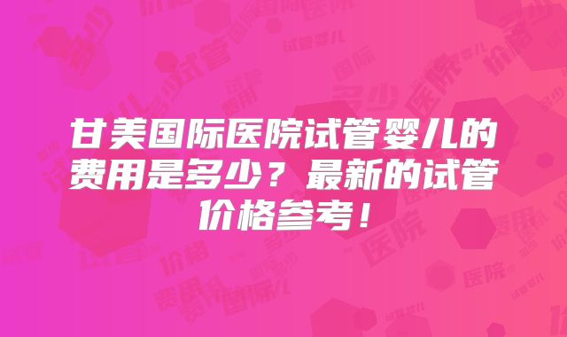 甘美国际医院试管婴儿的费用是多少？最新的试管价格参考！