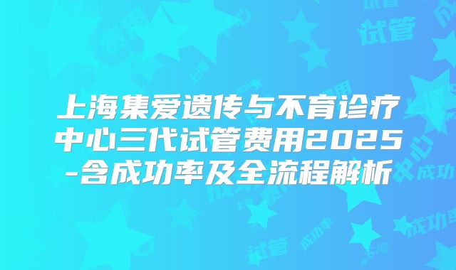 上海集爱遗传与不育诊疗中心三代试管费用2025-含成功率及全流程解析