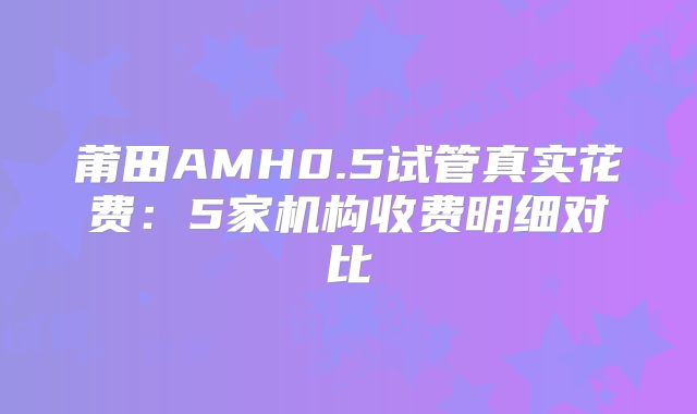 莆田AMH0.5试管真实花费：5家机构收费明细对比