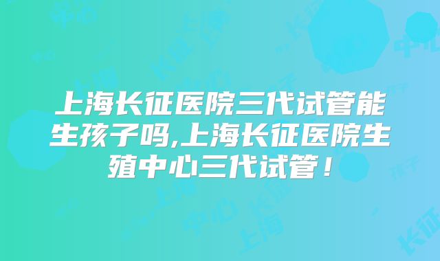 上海长征医院三代试管能生孩子吗,上海长征医院生殖中心三代试管!
