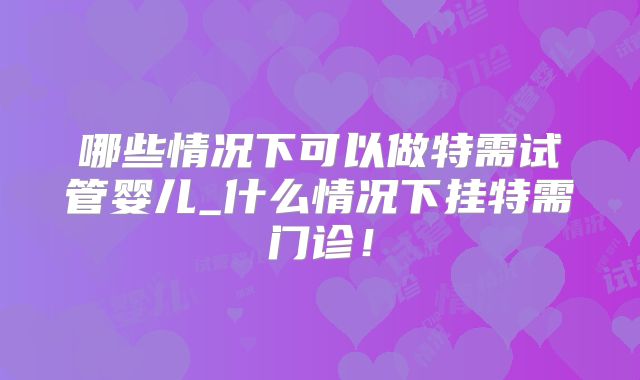 哪些情况下可以做特需试管婴儿_什么情况下挂特需门诊！