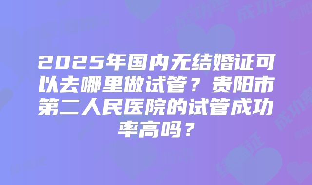 2025年国内无结婚证可以去哪里做试管?贵阳市第二人民医院的试管成功率高吗?