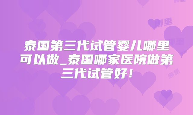 泰国第三代试管婴儿哪里可以做_泰国哪家医院做第三代试管好!