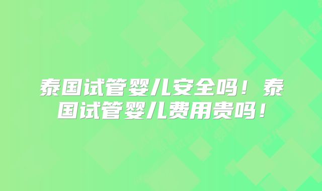 泰国试管婴儿安全吗！泰国试管婴儿费用贵吗！
