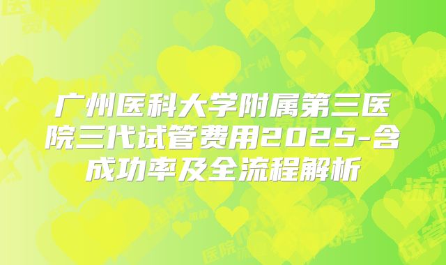 广州医科大学附属第三医院三代试管费用2025-含成功率及全流程解析