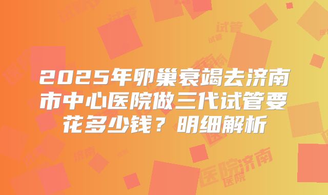2025年卵巢衰竭去济南市中心医院做三代试管要花多少钱？明细解析
