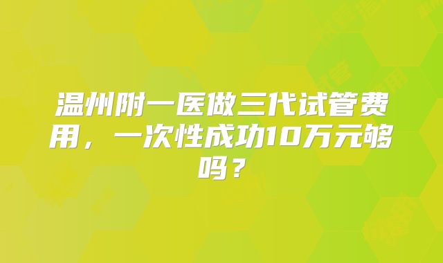 温州附一医做三代试管费用,一次性成功10万元够吗?