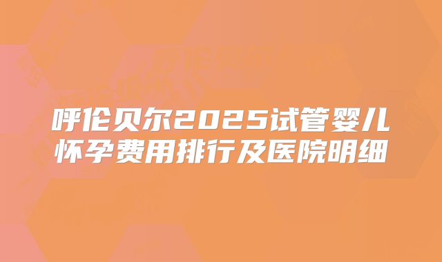 呼伦贝尔2025试管婴儿怀孕费用排行及医院明细