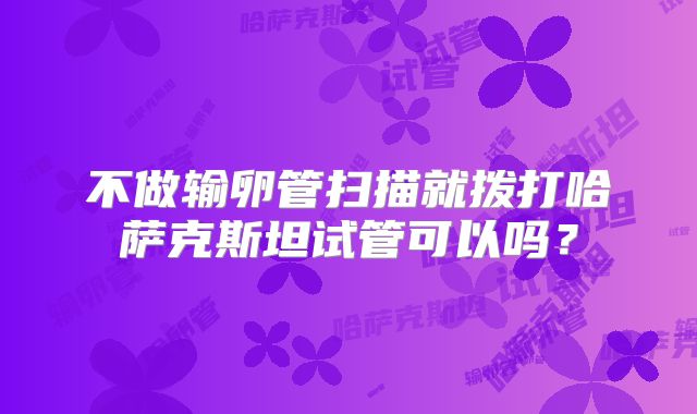 不做输卵管扫描就拨打哈萨克斯坦试管可以吗？