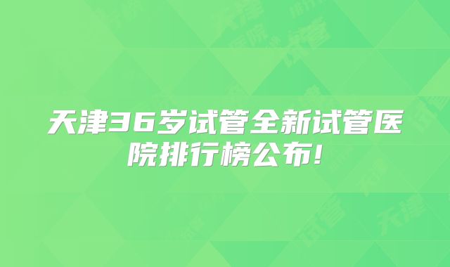 天津36岁试管全新试管医院排行榜公布!