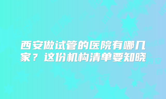 西安做试管的医院有哪几家？这份机构清单要知晓