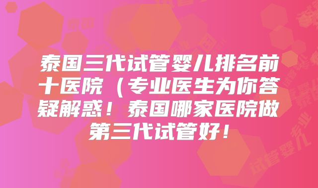 泰国三代试管婴儿排名前十医院(专业医生为你答疑解惑!泰国哪家医院做第三代试管好!