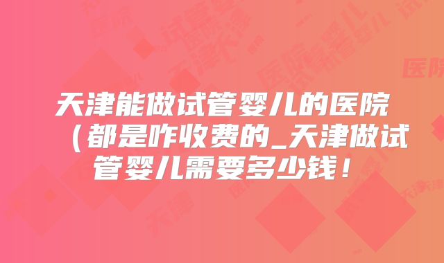 天津能做试管婴儿的医院（都是咋收费的_天津做试管婴儿需要多少钱！