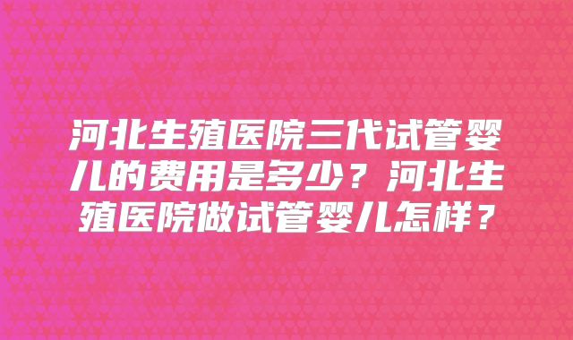 河北生殖医院三代试管婴儿的费用是多少？河北生殖医院做试管婴儿怎样？