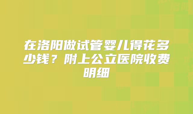 在洛阳做试管婴儿得花多少钱？附上公立医院收费明细
