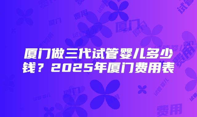 厦门做三代试管婴儿多少钱？2025年厦门费用表