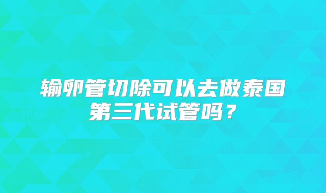 输卵管切除可以去做泰国第三代试管吗？