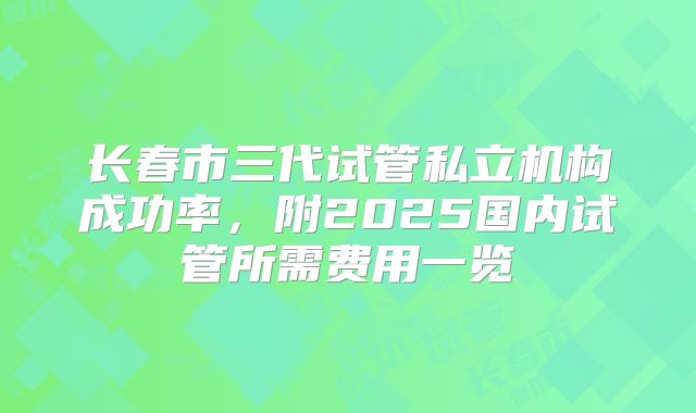 长春市三代试管私立机构成功率,附2025国内试管所需费用一览