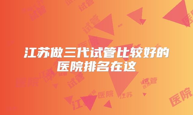江苏做三代试管比较好的医院排名在这