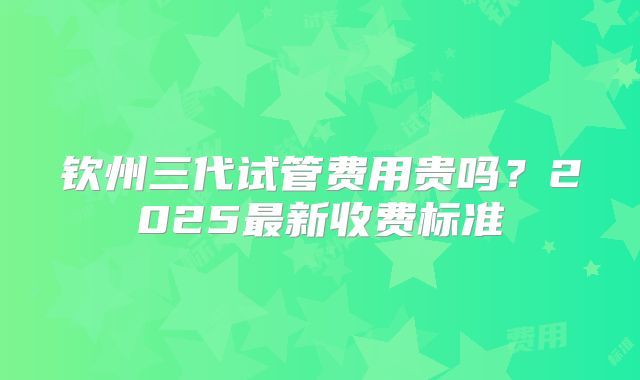 钦州三代试管费用贵吗？2025最新收费标准