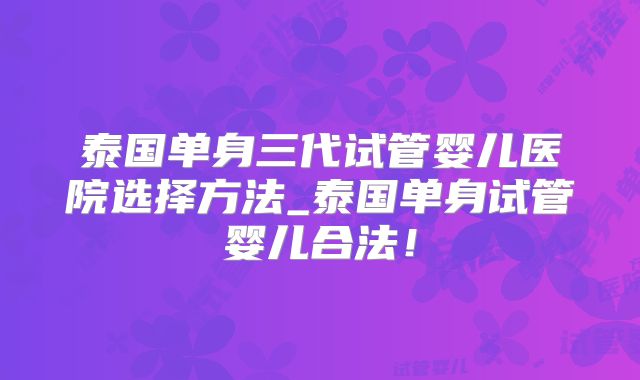 泰国单身三代试管婴儿医院选择方法_泰国单身试管婴儿合法！