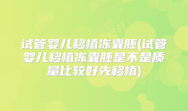 试管婴儿移植冻囊胚(试管婴儿移植冻囊胚是不是质量比较好先移植)