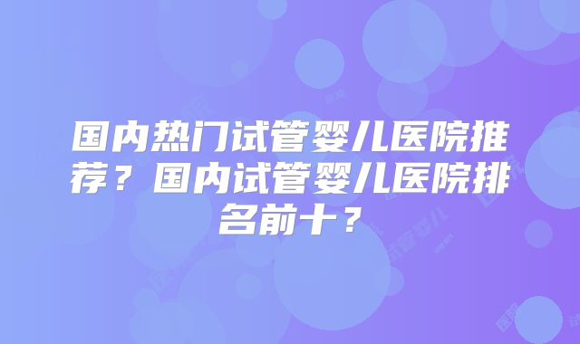 国内热门试管婴儿医院推荐？国内试管婴儿医院排名前十？