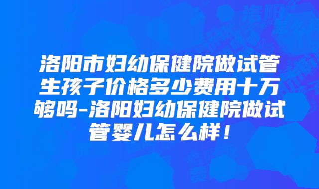 洛阳市妇幼保健院做试管生孩子价格多少费用十万够吗-洛阳妇幼保健院做试管婴儿怎么样！