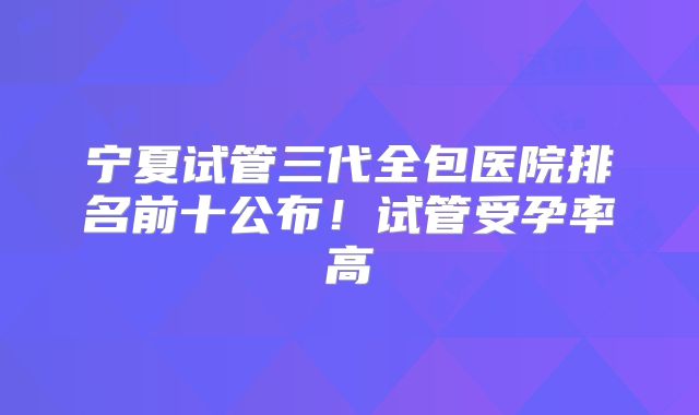 宁夏试管三代全包医院排名前十公布！试管受孕率高