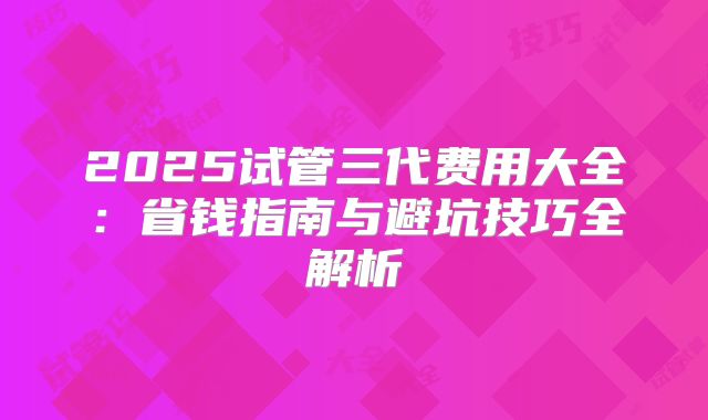 2025试管三代费用大全：省钱指南与避坑技巧全解析