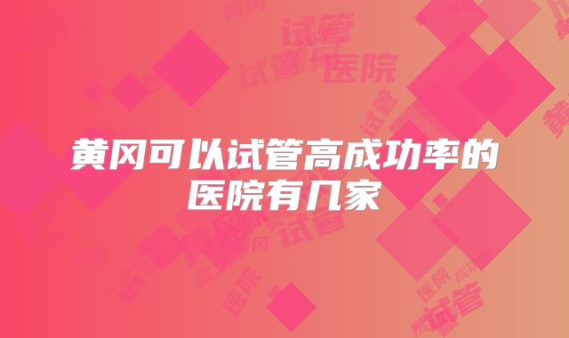 黄冈可以试管高成功率的医院有几家