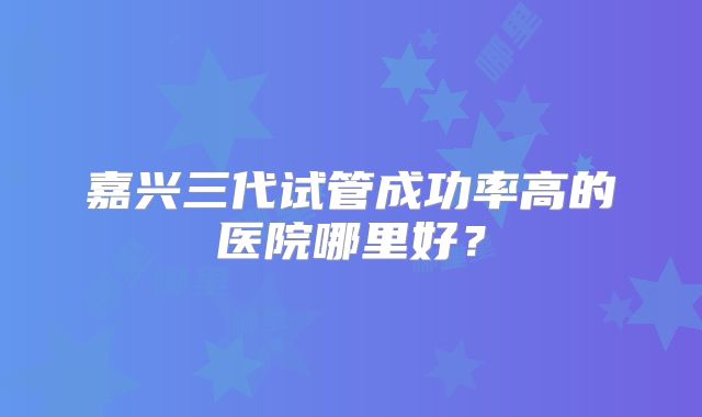 嘉兴三代试管成功率高的医院哪里好?