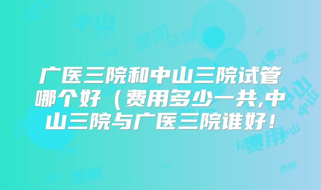 广医三院和中山三院试管哪个好（费用多少一共,中山三院与广医三院谁好！
