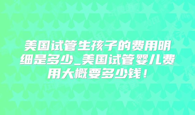 美国试管生孩子的费用明细是多少_美国试管婴儿费用大概要多少钱！