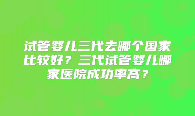 试管婴儿三代去哪个国家比较好？三代试管婴儿哪家医院成功率高？