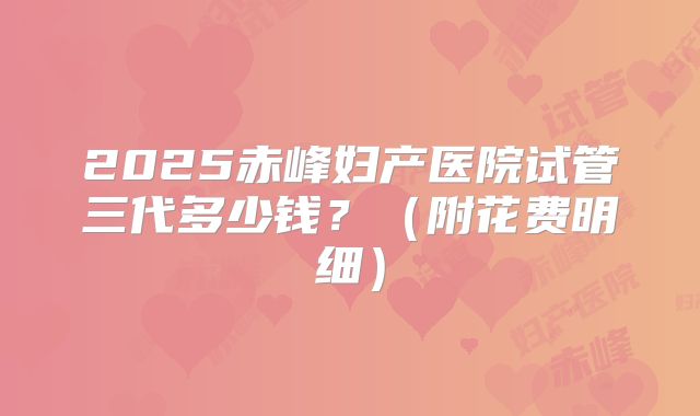 2025赤峰妇产医院试管三代多少钱?(附花费明细)