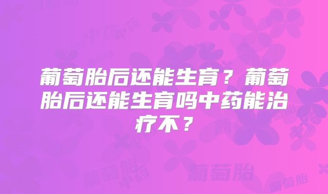 葡萄胎后还能生育？葡萄胎后还能生育吗中药能治疗不？