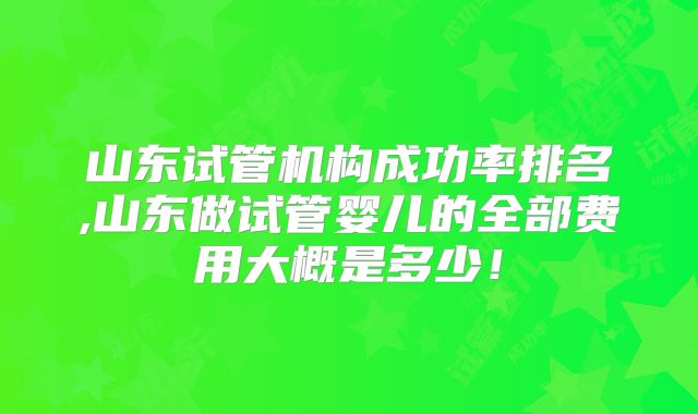 山东试管机构成功率排名,山东做试管婴儿的全部费用大概是多少!