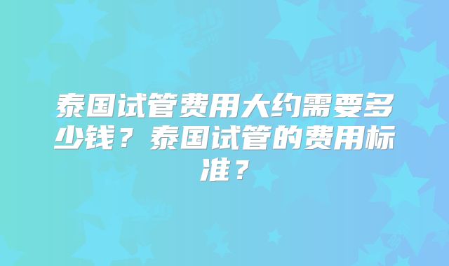 泰国试管费用大约需要多少钱?泰国试管的费用标准?