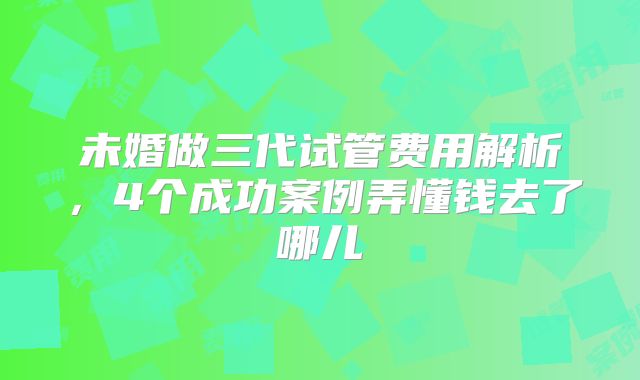 未婚做三代试管费用解析，4个成功案例弄懂钱去了哪儿