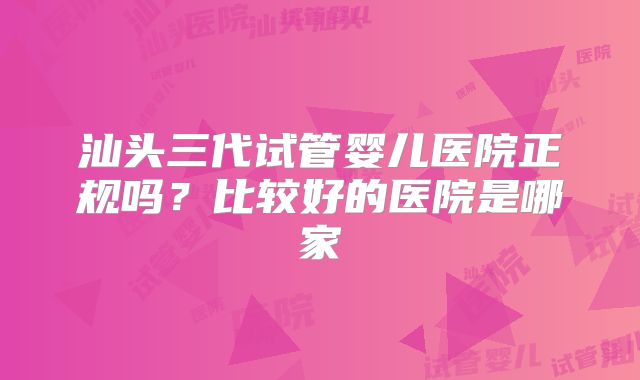 汕头三代试管婴儿医院正规吗?比较好的医院是哪家