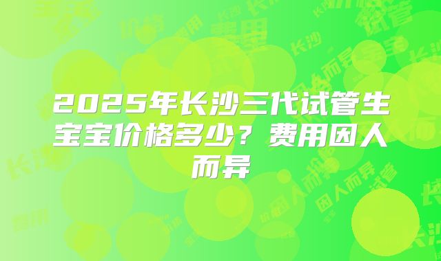 2025年长沙三代试管生宝宝价格多少？费用因人而异