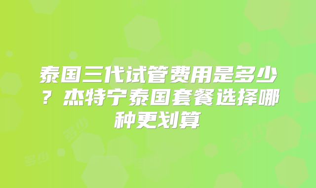 泰国三代试管费用是多少？杰特宁泰国套餐选择哪种更划算