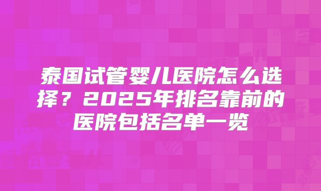 泰国试管婴儿医院怎么选择？2025年排名靠前的医院包括名单一览
