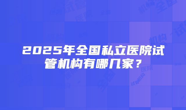 2025年全国私立医院试管机构有哪几家？
