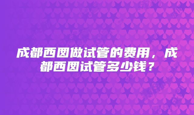 成都西囡做试管的费用，成都西囡试管多少钱？